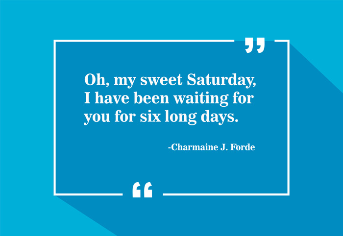 “Oh, my sweet Saturday, I have been waiting for you for six long days.”
-Charmaine J. Forde