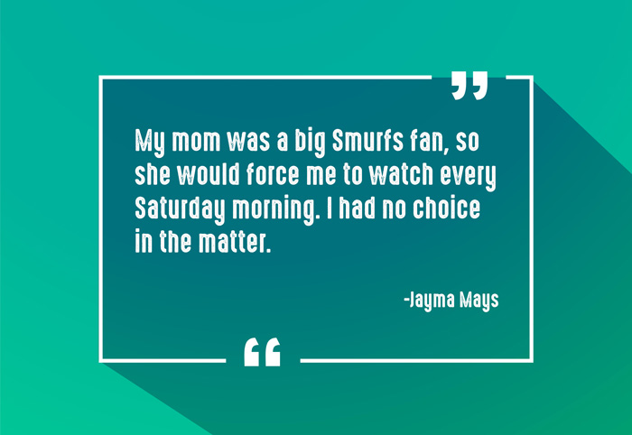 “My mom was a big Smurfs fan, so she would force me to watch every Saturday morning. I had no choice in the matter.”
-Jayma Mays