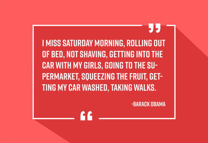 “I miss Saturday morning, rolling out of bed, not shaving, getting into the car with my girls, going to the supermarket, squeezing the fruit, getting my car washed, taking walks.”
-Barack Obama