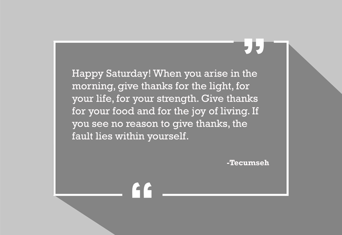 “Happy Saturday! When you arise in the morning, give thanks for the light, for your life, for your strength. Give thanks for your food and for the joy of living. If you see no reason to give thanks, the fault lies within yourself.”
-Tecumseh