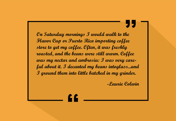 "On Saturday mornings I would walk to the Flavor Cup or Puerto Rico Importing coffee store to get my coffee. Often, it was freshly roasted, and the beans were still warm. Coffee was my nectar and ambrosia: I was very careful about it. I decanted my beans into glass...and I ground them into little batched in my grinder."
-Laurie Colwin