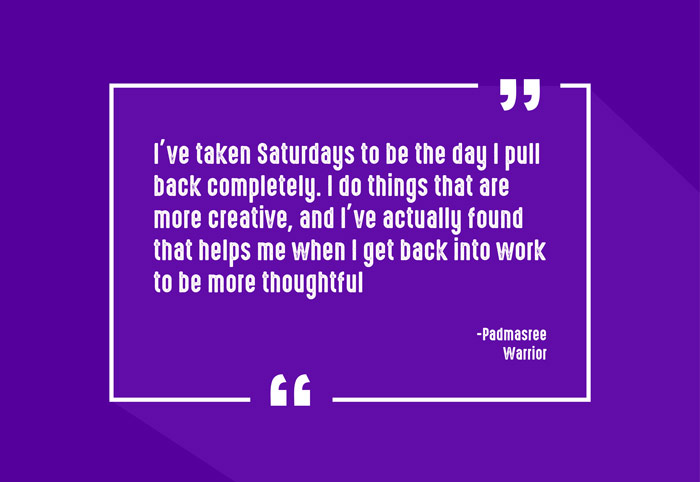 “I’ve taken Saturdays to be the day I pull back completely. I do things that are more creative, and I’ve actually found that helps me when I get back into work to be more thoughtful.”
-Padmasree Warrior