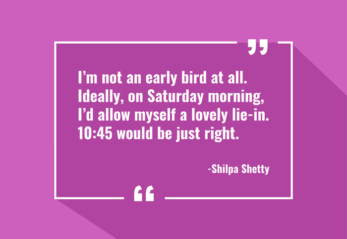 “I’m not an early bird at all. Ideally, on Saturday morning, I’d allow myself a lovely lie-in. 10:45 would be just right.”
-Shilpa Shetty