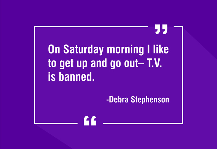 “On Saturday morning I like to get up and go out– T.V. is banned.”
-Debra Stephenson