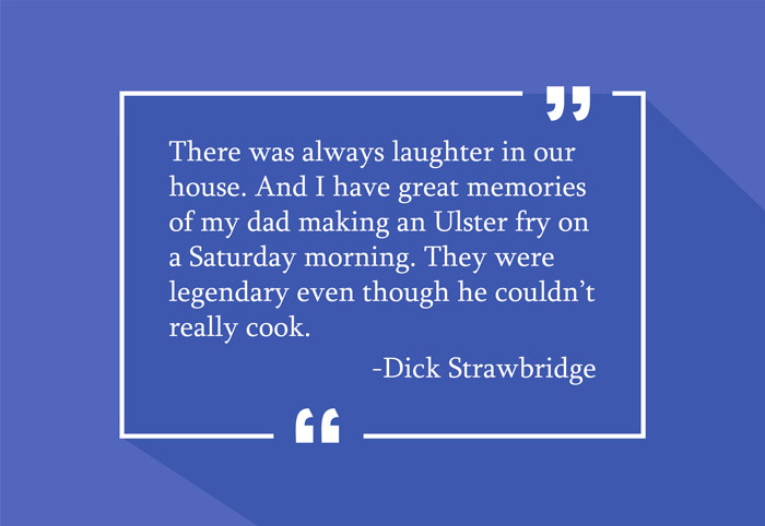 “There was always laughter in our house. And I have great memories of my dad making an Ulster fry on a Saturday morning. They were legendary even though he couldn’t really cook.”
-Dick Strawbridge