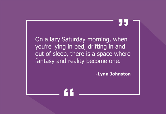 “On a lazy Saturday morning, when you’re lying in bed, drifting in and out of sleep, there is a space where fantasy and reality become one.”
-Lynn Johnston