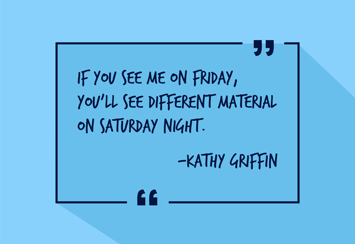 "If you see me on Friday, you'll see different material on Saturday night."
-Kathy Griffin