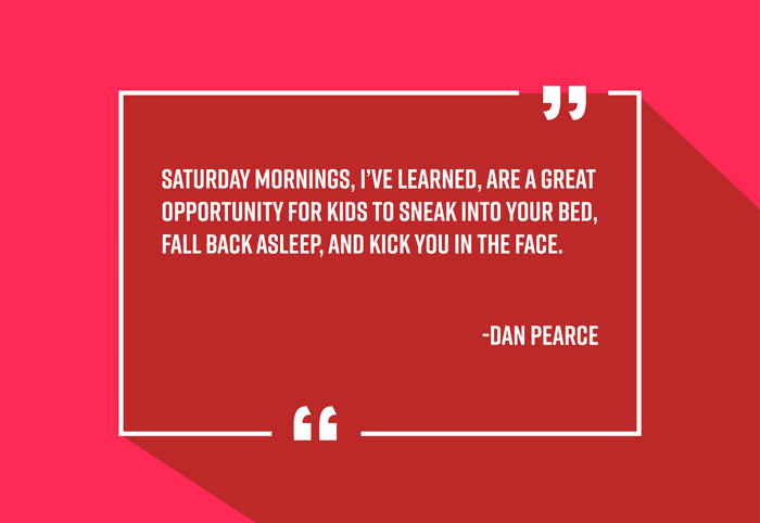 “Saturday mornings, I’ve learned, are a great opportunity for kids to sneak into your bed, fall back asleep, and kick you in the face.”
-Dan Pearce
