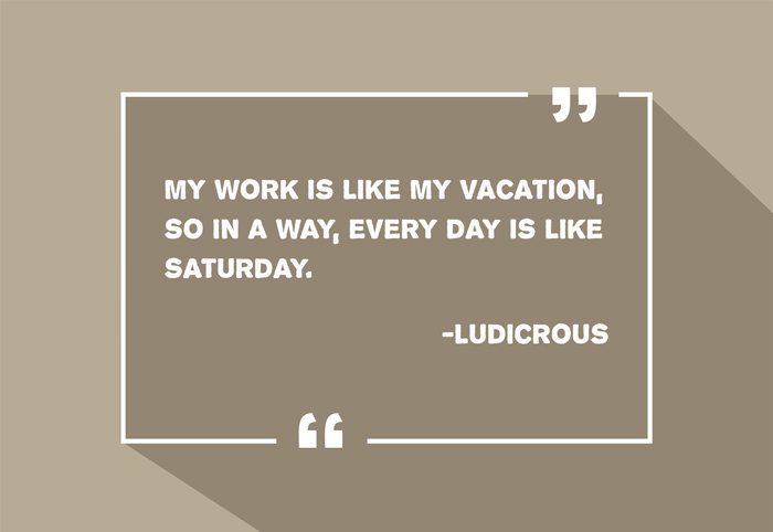 “My work is like my vacation, so in a way, every day is like Saturday.”
-Ludicrous