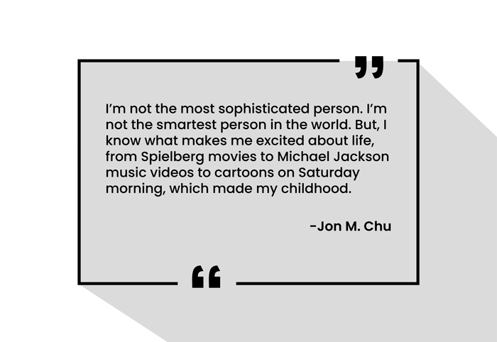 “I’m not the most sophisticated person. I’m not the smartest person in the world. But, I know what makes me excited about life, from Spielberg movies to Michael Jackson music videos to cartoons on Saturday morning, which made my childhood.”
-Jon M. Chu