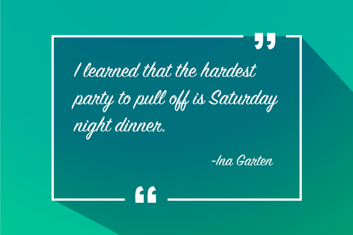 “I learned that the hardest party to pull off is Saturday night dinner.”
-Ina Garten