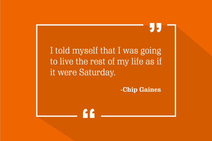 “I told myself that I was going to live the rest of my life as if it were Saturday.”
-Chip Gaines